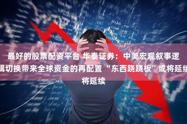 最好的股票配资平台 华泰证券：中美宏观叙事逻辑切换带来全球资金的再配置 “东西跷跷板”或将延续