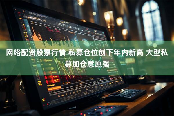 网络配资股票行情 私募仓位创下年内新高 大型私募加仓意愿强