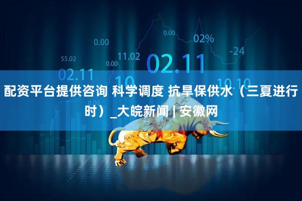 配资平台提供咨询 科学调度 抗旱保供水（三夏进行时）_大皖新闻 | 安徽网