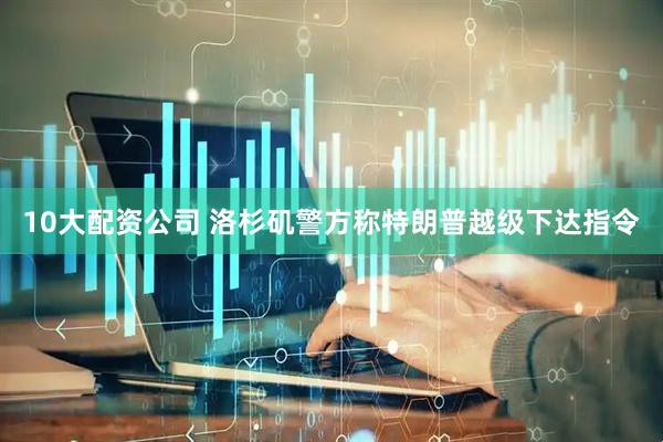 10大配资公司 洛杉矶警方称特朗普越级下达指令