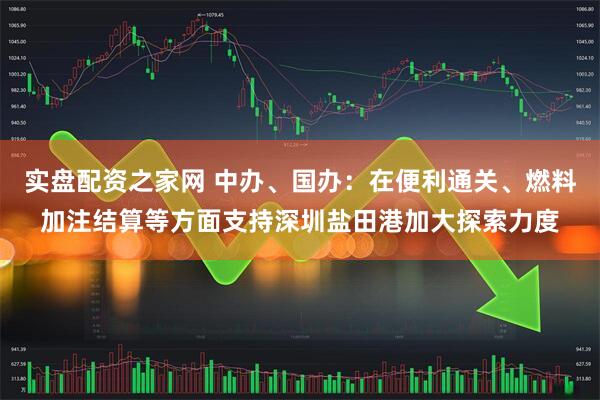实盘配资之家网 中办、国办：在便利通关、燃料加注结算等方面支持深圳盐田港加大探索力度