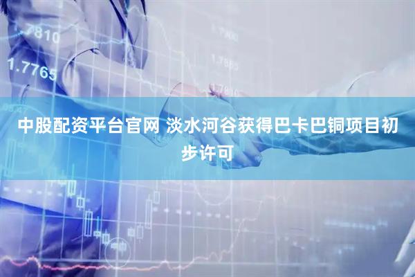 中股配资平台官网 淡水河谷获得巴卡巴铜项目初步许可
