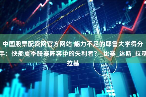 中国股票配资网官方网站 能力不足的耶鲁大学得分手：快船夏季联赛阵容中的失利者？_比赛_达斯_拉基