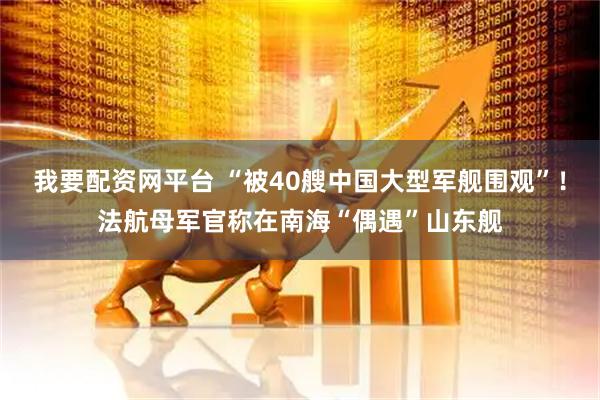 我要配资网平台 “被40艘中国大型军舰围观”！法航母军官称在南海“偶遇”山东舰