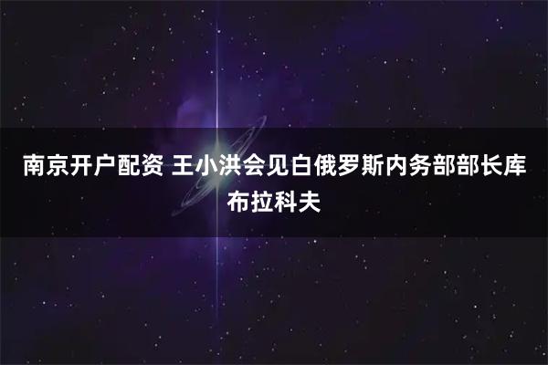 南京开户配资 王小洪会见白俄罗斯内务部部长库布拉科夫