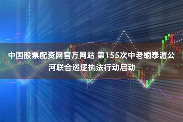 中国股票配资网官方网站 第155次中老缅泰湄公河联合巡逻执法行动启动