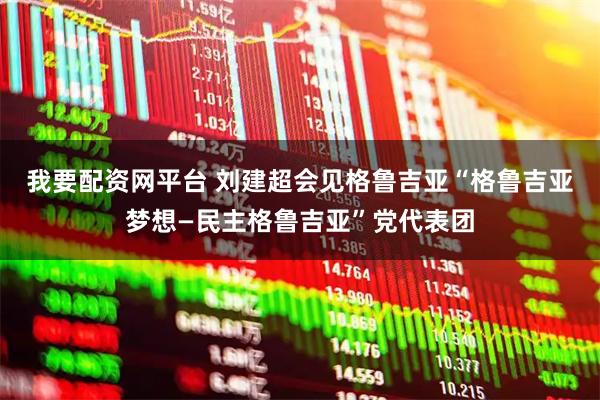 我要配资网平台 刘建超会见格鲁吉亚“格鲁吉亚梦想—民主格鲁吉亚”党代表团