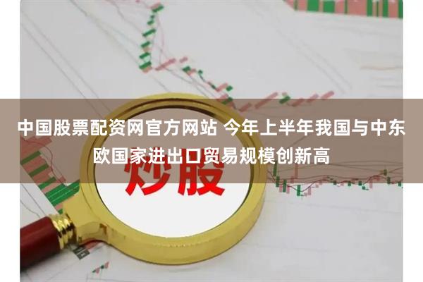 中国股票配资网官方网站 今年上半年我国与中东欧国家进出口贸易规模创新高