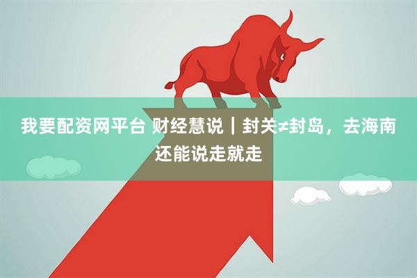 我要配资网平台 财经慧说｜封关≠封岛，去海南还能说走就走