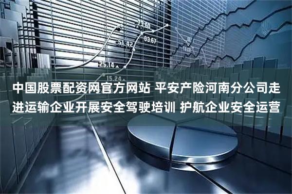 中国股票配资网官方网站 平安产险河南分公司走进运输企业开展安全驾驶培训 护航企业安全运营