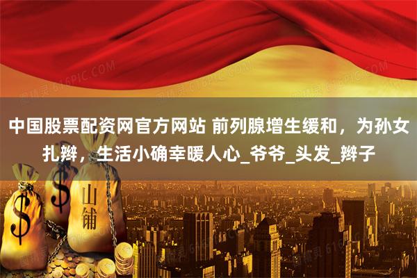 中国股票配资网官方网站 前列腺增生缓和，为孙女扎辫，生活小确幸暖人心_爷爷_头发_辫子