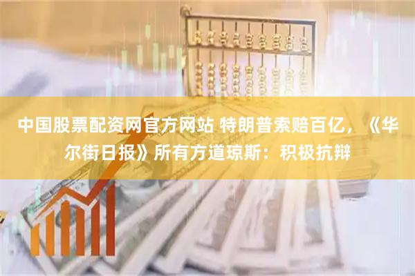 中国股票配资网官方网站 特朗普索赔百亿，《华尔街日报》所有方道琼斯：积极抗辩