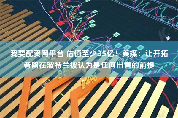 我要配资网平台 估值至少35亿！美媒：让开拓者留在波特兰被认为是任何出售的前提