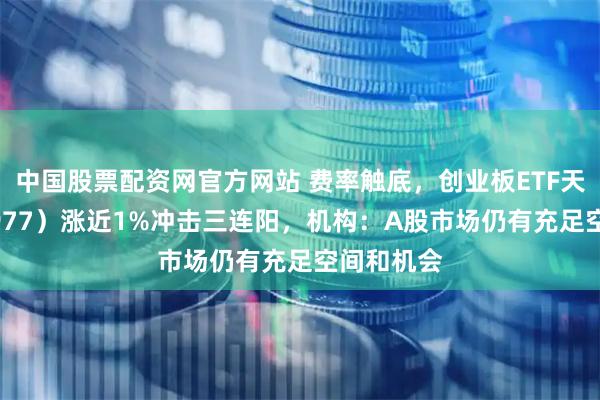 中国股票配资网官方网站 费率触底，创业板ETF天弘（159977）涨近1%冲击三连阳，机构：A股市场仍有充足空间和机会