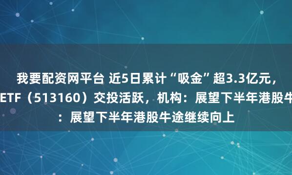 我要配资网平台 近5日累计“吸金”超3.3亿元，港股科技30ETF（513160）交投活跃，机构：展望下半年港股牛途继续向上