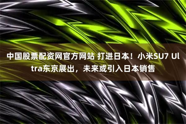 中国股票配资网官方网站 打进日本！小米SU7 Ultra东京展出，未来或引入日本销售