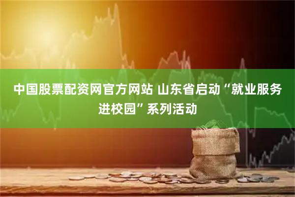 中国股票配资网官方网站 山东省启动“就业服务进校园”系列活动