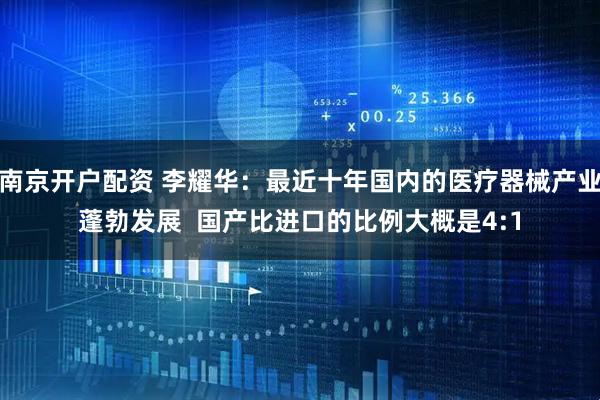 南京开户配资 李耀华:最近十年国内的医疗器械产业蓬勃发展 国产比进口的比例大概是4:1
