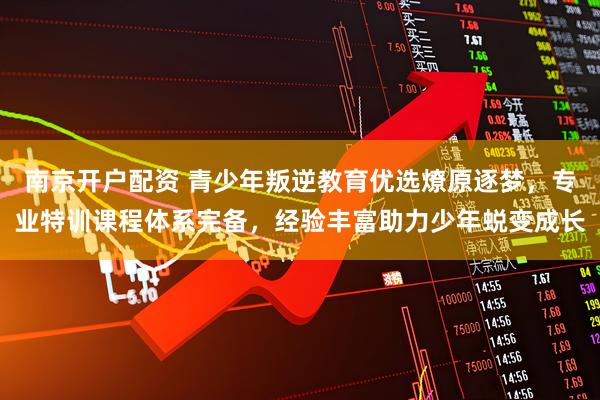 南京开户配资 青少年叛逆教育优选燎原逐梦，专业特训课程体系完备，经验丰富助力少年蜕变成长