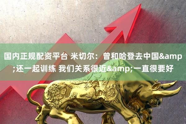 国内正规配资平台 米切尔：曾和哈登去中国&还一起训练 我们关系很近&一直很要好