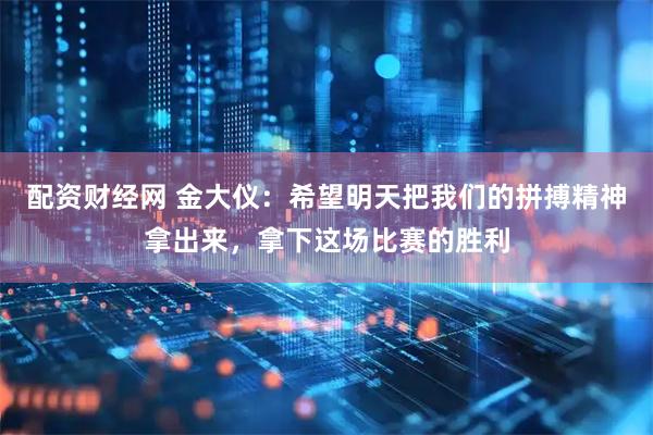 配资财经网 金大仪：希望明天把我们的拼搏精神拿出来，拿下这场比赛的胜利