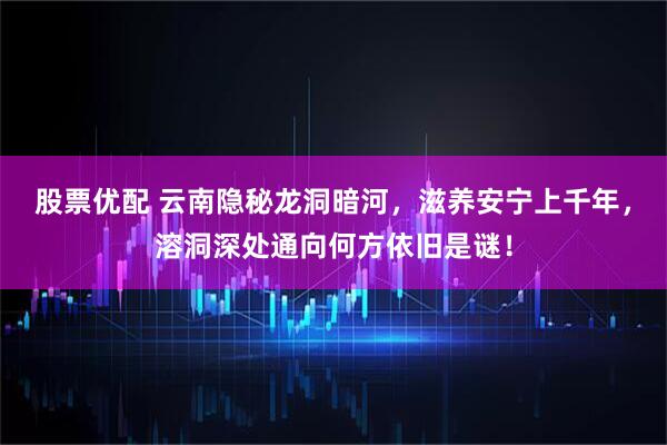 股票优配 云南隐秘龙洞暗河，滋养安宁上千年，溶洞深处通向何方依旧是谜！