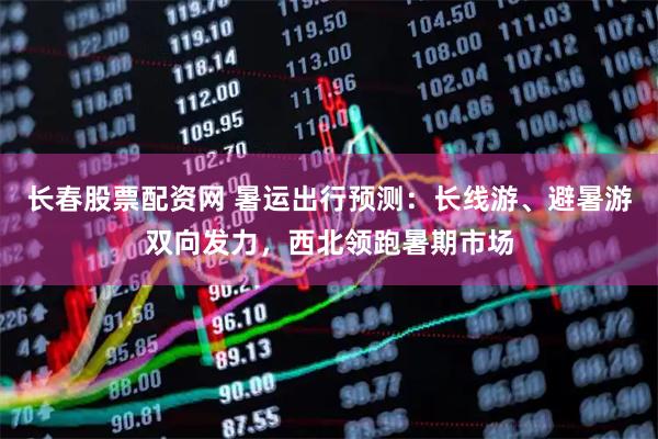 长春股票配资网 暑运出行预测：长线游、避暑游双向发力，西北领跑暑期市场