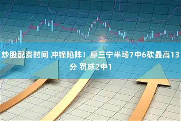 炒股配资时间 冲锋陷阵！廖三宁半场7中6砍最高13分 罚球2中1