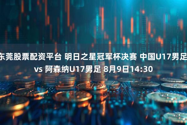东莞股票配资平台 明日之星冠军杯决赛 中国U17男足 vs 阿森纳U17男足 8月9日14:30