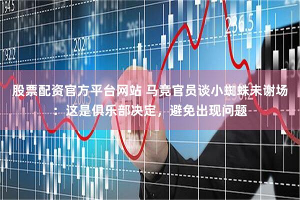 股票配资官方平台网站 马竞官员谈小蜘蛛未谢场：这是俱乐部决定，避免出现问题