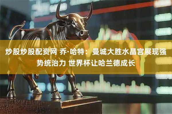 炒股炒股配资网 乔·哈特：曼城大胜水晶宫展现强势统治力 世界杯让哈兰德成长
