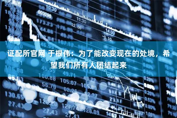 证配所官网 于根伟：为了能改变现在的处境，希望我们所有人团结起来