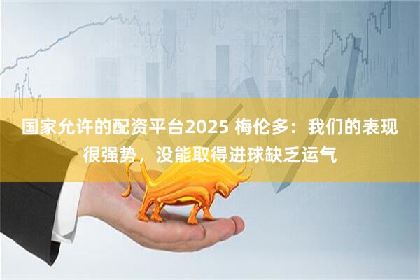 国家允许的配资平台2025 梅伦多：我们的表现很强势，没能取得进球缺乏运气