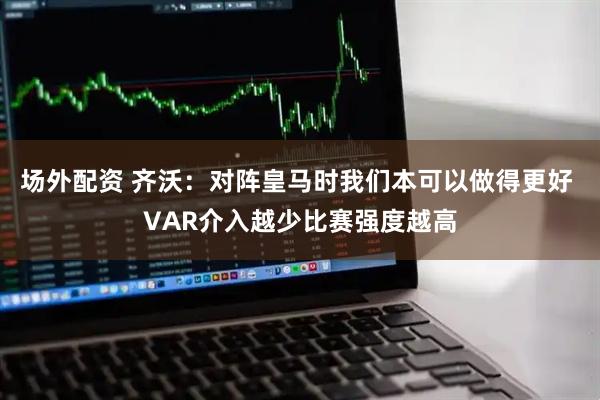 场外配资 齐沃：对阵皇马时我们本可以做得更好 VAR介入越少比赛强度越高