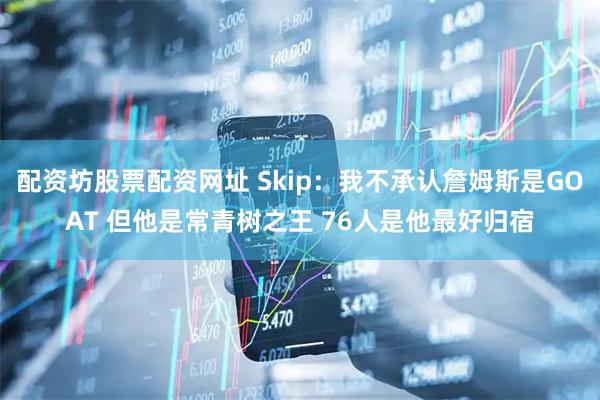 配资坊股票配资网址 Skip：我不承认詹姆斯是GOAT 但他是常青树之王 76人是他最好归宿